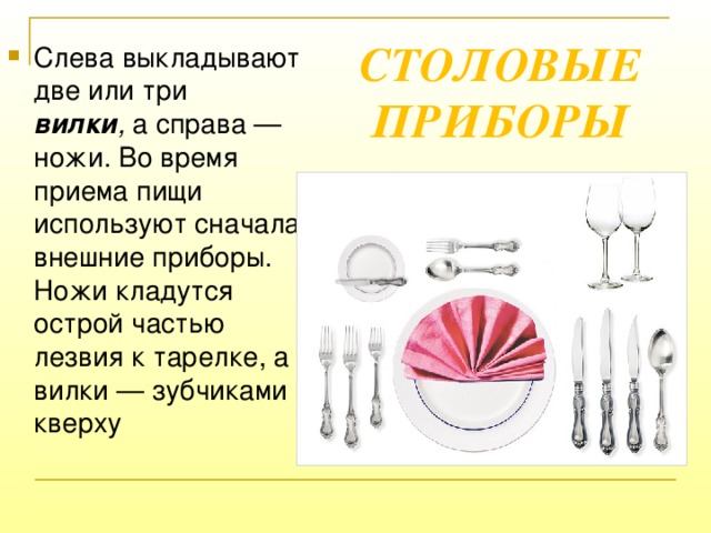 СТОЛОВЫЕ ПРИБОРЫ Слева выкладывают две   или три вилки ,  а справа — ножи. Во время приема пищи используют сначала внешние приборы. Ножи кладутся острой частью лезвия к тарелке, а вилки — зубчиками кверху  