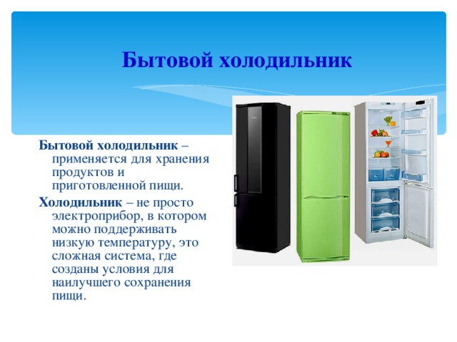 Бытовой холодильник Бытовой холодильник – применяется для хранения продуктов и приготовленной пищи. Холодильник – не просто электроприбор, в котором можно поддерживать низкую температуру, это сложная система, где созданы условия для наилучшего сохранения пищи. 