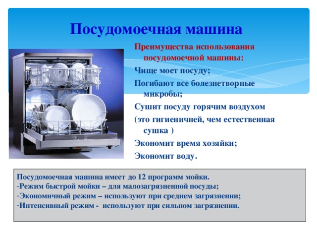 Посудомоечная машина Преимущества использования посудомоечной машины: Чище моет посуду; Погибают все болезнетворные микробы; Сушит посуду горячим воздухом (это гигиеничней, чем естественная сушка ) Экономит время хозяйки; Экономит воду. Посудомоечная машина имеет до 12 программ мойки. Режим быстрой мойки – для малозагрязненной посуды; Экономичный режим – используют при среднем загрязнении; Интенсивный режим - используют при сильном загрязнении.  