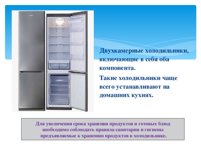Двухкамерные холодильники, включающие в себя оба компонента. Такие холодильники чаще всего устанавливают на домашних кухнях. Для увеличения срока хранения продуктов и готовых блюд необходимо соблюдать правила санитарии и гигиены  предъявляемые к хранению продуктов в холодильнике. 