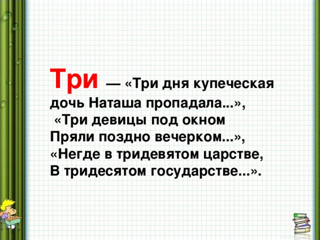 Три  — «Три дня купеческая дочь Наташа пропадала...»,  «Три девицы под окном Пряли поздно вечерком...», «Негде в тридевятом царстве, В тридесятом государстве...».