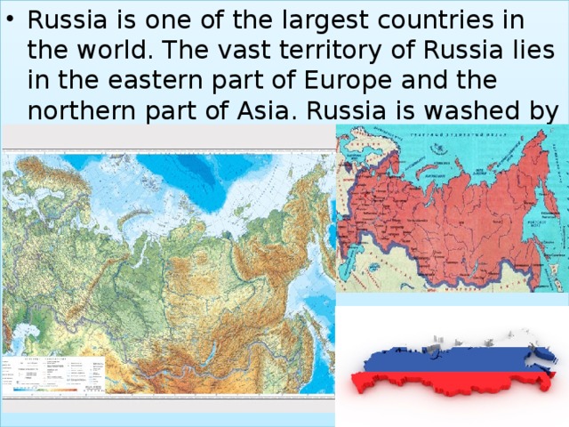 Russia is one of the largest countries in the world. The vast territory of Russia lies in the eastern part of Europe and the northern part of Asia. Russia is washed by twelve seas and three oceans. 