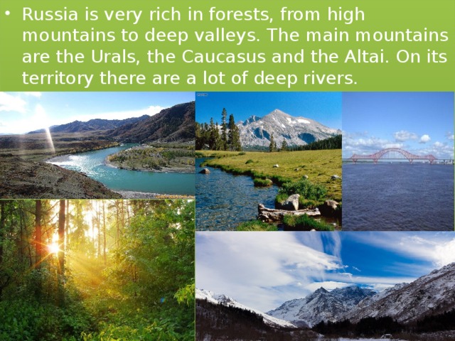 Russia is very rich in forests, from high mountains to deep valleys. The main mountains are the Urals, the Caucasus and the Altai. On its territory there are a lot of deep rivers. 