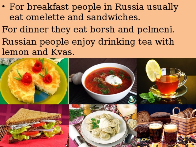 For breakfast people in Russia usually eat omelette and sandwiches. For dinner they eat borsh and pelmeni. Russian people enjoy drinking tea with lemon and Kvas. 