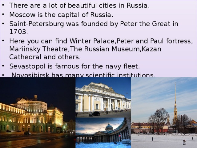 There are a lot of beautiful cities in Russia. Moscow is the capital of Russia. Saint-Petersburg was founded by Peter the Great in 1703. Here you can find Winter Palace,Peter and Paul fortress, Mariinsky Theatre,The Russian Museum,Kazan Cathedral and others. Sevastopol is famous for the navy fleet.  Novosibirsk has many scientific institutions.  