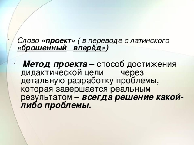   Слово «проект» ( в переводе с латинского «брошенный  вперёд» )  Метод проекта – способ достижения дидактической цели через детальную разработку проблемы, которая завершается реальным результатом – всегда решение какой-либо проблемы.  