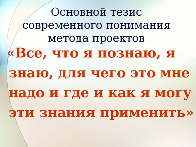 Основной тезис современного понимания метода проектов  «Все, что я познаю, я знаю, для чего это мне надо и где и как я могу эти знания применить» 