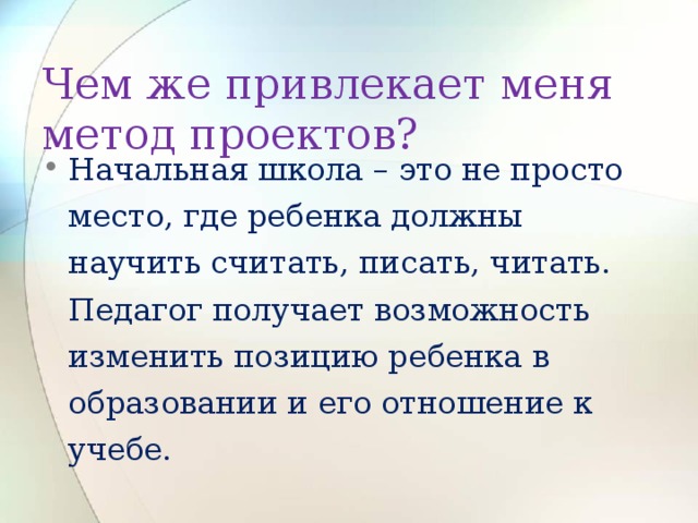 Чем же привлекает меня метод проектов? Начальная школа – это не просто место, где ребенка должны научить считать, писать, читать. Педагог получает возможность изменить позицию ребенка в образовании и его отношение к учебе. 