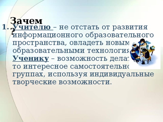 Зачем?   Учителю – не отстать от развития информационного образовательного пространства, овладеть новыми образовательными технологиями, Ученику – возможность делать что-то интересное самостоятельно или в группах, используя индивидуальные творческие возможности. 