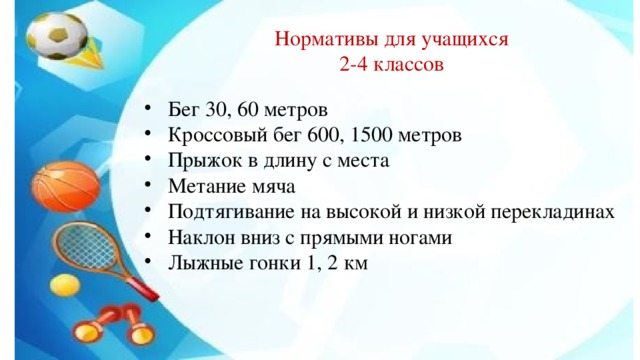 Нормативы для учащихся 2-4 классов Бег 30, 60 метров Кроссовый бег 600, 1500 метров Прыжок в длину с места Метание мяча Подтягивание на высокой и низкой перекладинах Наклон вниз с прямыми ногами Лыжные гонки 1, 2 км 