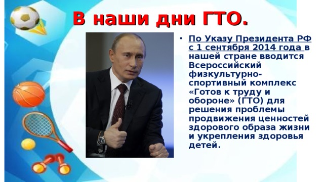 В наши дни ГТО. По Указу Президента РФ с 1 сентября 2014 года в нашей стране вводится Всероссийский физкультурно-спортивный комплекс «Готов к труду и обороне» (ГТО) для решения проблемы продвижения ценностей здорового образа жизни и укрепления здоровья детей.  