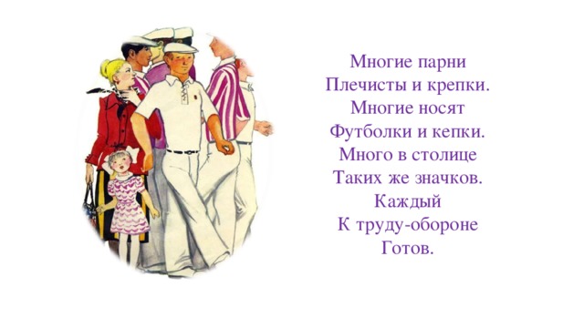 Многие парни  Плечисты и крепки.  Многие носят  Футболки и кепки.  Много в столице  Таких же значков.  Каждый  К труду-обороне  Готов. 