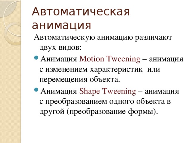 Автоматическая анимация Автоматическую анимацию различают двух видов: Анимация Motion Tweening – анимация с изменением характеристик или перемещения объекта. Анимация Shape Tweening – анимация с преобразованием одного объекта в другой (преобразование формы). 