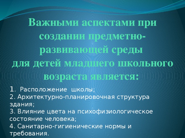 Важными аспектами при создании предметно-развивающей среды  для детей младшего школьного возраста является:   1 . Расположение школы;  2. Архитектурно-планировочная структура здания;  3. Влияние цвета на психофизиологическое состояние человека;   4. Санитарно-гигиенические нормы и требования. 