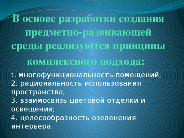 В основе разработки создания предметно-развивающей среды реализуются принципы комплексного подхода:     1. многофункциональность помещений;   2. рациональность использования пространства;   3. взаимосвязь цветовой отделки и освещения;   4. целесообразность озеленения интерьера. 