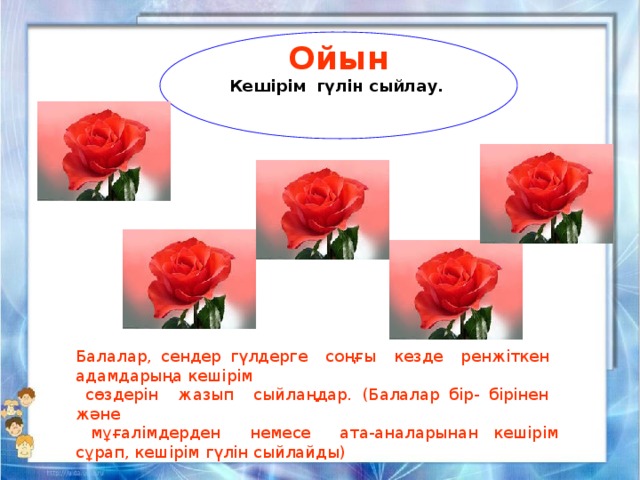 Ойын Кешірім гүлін сыйлау.   Балалар, сендер гүлдерге соңғы кезде ренжіткен адамдарыңа кешірім  сөздерін жазып сыйлаңдар. (Балалар бір- бірінен және  мұғалімдерден немесе ата-аналарынан кешірім сұрап, кешірім гүлін сыйлайды) 