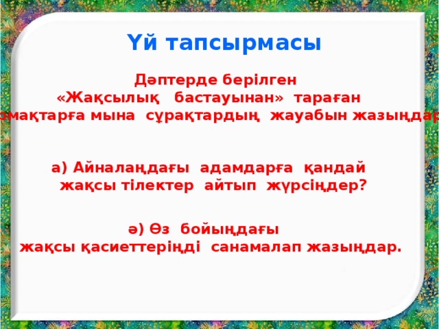  Үй тапсырмасы  Дәптерде берілген «Жақсылық бастауынан» тараған  тармақтарға мына сұрақтардың жауабын жазыңдар:  а) Айналаңдағы адамдарға қандай  жақсы тілектер айтып жүрсіңдер?   ә) Өз бойыңдағы жақсы қасиеттеріңді санамалап жазыңдар. 