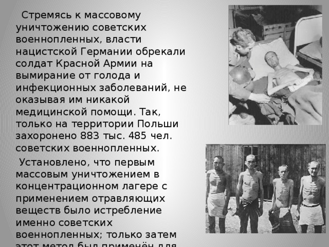  Стремясь к массовому уничтожению советских военнопленных, власти нацистской Германии обрекали солдат Красной Армии на вымирание от голода и инфекционных заболеваний, не оказывая им никакой медицинской помощи. Так, только на территории Польши захоронено 883 тыс. 485 чел. советских военнопленных.  Установлено, что первым массовым уничтожением в концентрационном лагере с применением отравляющих веществ было истребление именно советских военнопленных; только затем этот метод был применён для уничтожения евреев. 