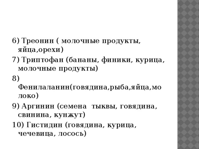 6) Треонин ( молочные продукты, яйца,орехи) 7) Триптофан (бананы, финики, курица, молочные продукты) 8) Фенилаланин(говядина,рыба,яйца,молоко) 9) Аргинин (семена тыквы, говядина, свинина, кунжут) 10) Гистидин (говядина, курица, чечевица, лосось) 