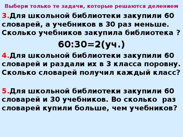 Выбери только те задачи, которые решаются делением 3. Для школьной библиотеки закупили 60 словарей, а учебников в 30 раз меньше. Сколько учебников закупила библиотека ? 60:30=2(уч.) 4. Для школьной библиотеки закупили 60 словарей и раздали их в 3 класса поровну. Сколько словарей получил каждый класс?  5. Для школьной библиотеки закупили 60 словарей и 30 учебников. Во сколько раз словарей купили больше, чем учебников?    