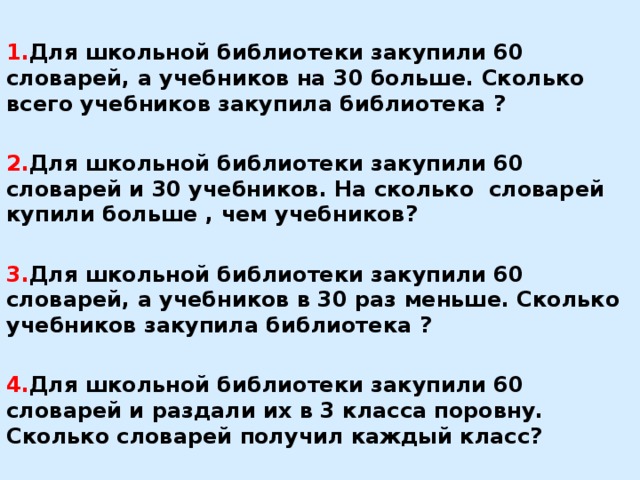 1. Для школьной библиотеки закупили 60 словарей, а учебников на 30 больше. Сколько всего учебников закупила библиотека ?  2. Для школьной библиотеки закупили 60 словарей и 30 учебников. На сколько словарей купили больше , чем учебников?  3. Для школьной библиотеки закупили 60 словарей, а учебников в 30 раз меньше. Сколько учебников закупила библиотека ?  4. Для школьной библиотеки закупили 60 словарей и раздали их в 3 класса поровну. Сколько словарей получил каждый класс?  5. Для школьной библиотеки закупили 60 словарей и 30 учебников. Во сколько раз словарей купили больше, чем учебников?    