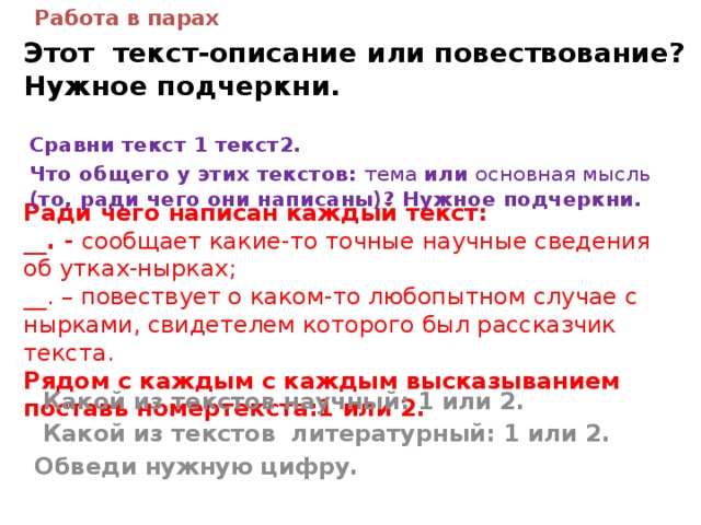 Работа в парах Этот текст-описание или повествование?  Нужное подчеркни. Сравни текст 1 текст2. Что общего у этих текстов: тема или основная мысль (то, ради чего они написаны)? Нужное подчеркни. Ради чего написан каждый текст:  __. - сообщает какие-то точные научные сведения об утках-нырках;  __. – повествует о каком-то любопытном случае с нырками, свидетелем которого был рассказчик текста.  Рядом с каждым с каждым высказыванием поставь номертекста:1 или 2.     Какой из текстов научный: 1 или 2.  Какой из текстов литературный: 1 или 2. Обведи нужную цифру.   