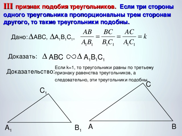 III  признак подобия треугольников. Если три стороны одного треугольника пропорциональны трем сторонам другого, то такие треугольники подобны. А 1 В 1 С 1 , ABC, Дано: А 1 В 1 С 1 ABC Доказать: Если k=1, то треугольники равны по третьему признаку равенства треугольников, а следовательно, эти треугольники подобны.  Доказательство: С С 1 В А А 1 В 1 