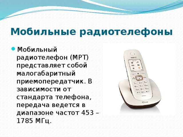 Мобильные радиотелефоны Мобильный радиотелефон (МРТ) представляет собой малогабаритный приемопередатчик. В зависимости от стандарта телефона, передача ведется в диапазоне частот 453 – 1785 МГц. 