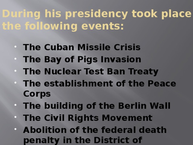 During his presidency took place the following events:   The Cuban Missile Crisis The Bay of Pigs Invasion The Nuclear Test Ban Treaty The establishment of the Peace Corps The building of the Berlin Wall The Civil Rights Movement Abolition of the federal death penalty in the District of Columbia 