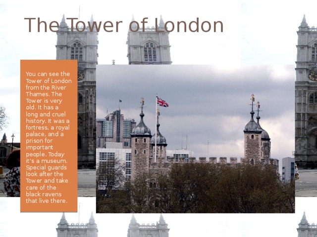 The Tower of London You can see the Tower of London from the River Thames. The Tower is very old. It has a long and cruel history. It was a fortress, a royal palace, and a prison for important people. Today it’s a museum. Special guards look after the Tower and take care of the black ravens that live there. 