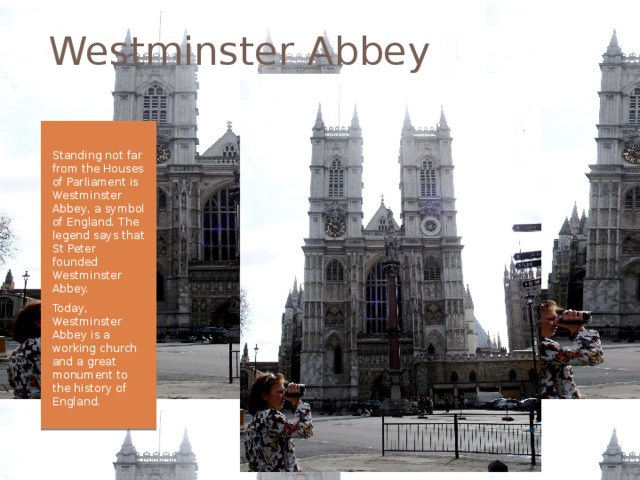 Westminster Abbey Standing not far from the Houses of Parliament is Westminster Abbey, a symbol of England. The legend says that St Peter founded Westminster Abbey. Today, Westminster Abbey is a working church and a great monument to the history of England. 