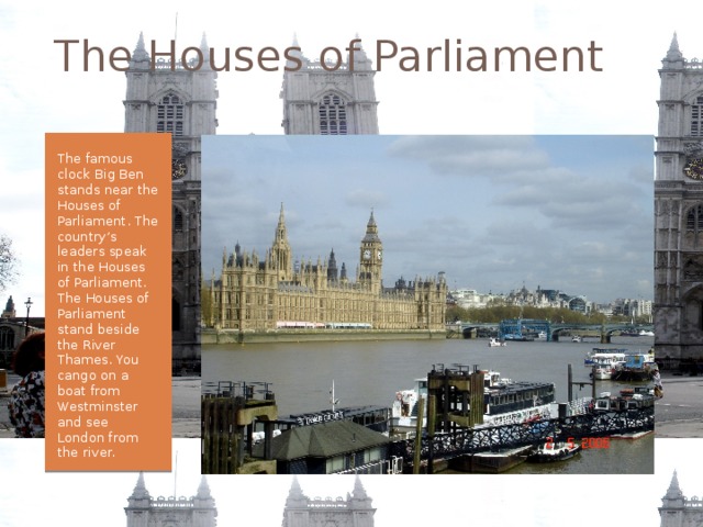 The Houses of Parliament The famous clock Big Ben stands near the Houses of Parliament. The country’s leaders speak in the Houses of Parliament. The Houses of Parliament stand beside the River Thames. You cango on a boat from Westminster and see London from the river. 