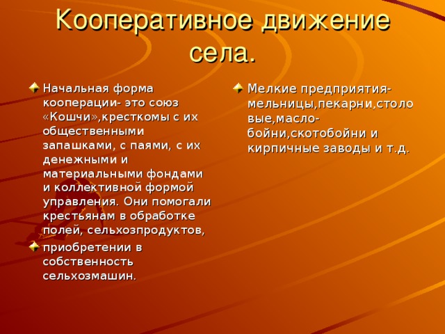 Кооперативное движение села. Начальная форма кооперации- это союз «Кошчи»,кресткомы с их общественными запашками, с паями, с их денежными и материальными фондами и коллективной формой управления. Они помогали крестьянам в обработке полей, сельхозпродуктов, приобретении в собственность сельхозмашин. Мелкие предприятия-мельницы,пекарни,столовые,масло-бойни,скотобойни и кирпичные заводы и т.д. 