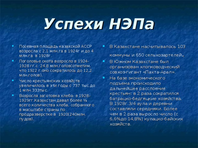 Успехи НЭПа Посевная площадь казахской АССР возросла с 2,1 млн.га в 1924г и до 4 млн.га в 1928г. Поголовье скота возросло в 1924-1928 гг.с 24,8 млн.голов(отметим, что 1922 г.оно сократилось до 12,2 млн.голов). Число крестьянских хозяйств увеличилось в эти годы с 737 тыс.до 1 млн.333тыс. Возросла заготовка хлеба- в 1928-1929гг.Казахстан давал более ¼ всего количества хлеба, собранного в масштабе страны по продразверстке в 1920(240млн. пудов). В Казахстане насчитывалось 103 коммуны и 650 сельхозартелей . В Южном Казахстане был организован хлопководческий совхоз-гигант «Пахта-Арал». На базе экономического подъема происходило дальнейшее расслоение крестьян: в 2 раза сократился батрацко-бедгяцкие хозяйства. В 1928г.3/4 аула и деревни составляли середняки. Более чем в 2 раза выросло число (с 6,6%до 14,8%) кулацко-байских хозяйств. 