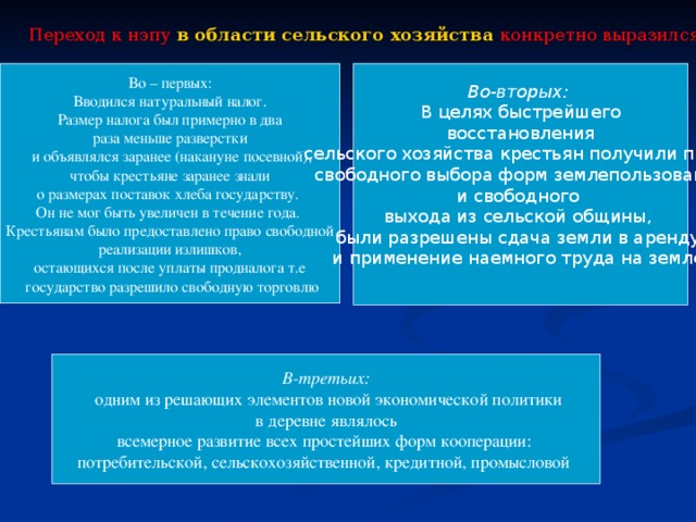 Переход к нэпу в области сельского хозяйства  конкретно выразился в следующих мерах:   Во – первых: Во-вторых:  В целях быстрейшего  восстановления сельского хозяйства крестьян получили право  свободного выбора форм землепользования и свободного выхода из сельской общины, были разрешены сдача земли в аренду и применение наемного труда на земле. Вводился натуральный налог.  Размер налога был примерно в два раза меньше разверстки  и объявлялся заранее (накануне посевной),  чтобы крестьяне заранее знали о размерах поставок хлеба государству. Он не мог быть увеличен в течение года. Крестьянам было предоставлено право свободной  реализации излишков, остающихся после уплаты продналога т.е  государство разрешило свободную торговлю В-третьих:  одним из решающих элементов новой экономической политики  в деревне являлось всемерное развитие всех простейших форм кооперации: потребительской, сельскохозяйственной, кредитной, промысловой  