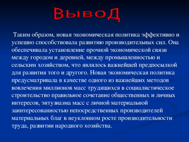  Таким образом, новая экономическая политика эффективно и успешно способствовала развитию производительных сил. Она обеспечивала установление прочной экономической связи между городом и деревней, между промышленностью и сельским хозяйством, что являлось важнейшей предпосылкой для развития того и другого. Новая экономическая политика предусматривала в качестве одного из важнейших методов вовлечения миллионов масс трудящихся в социалистическое строительство правильное сочетание общественных и личных интересов, энтузиазма масс с личной материальной заинтересованностью непосредственных производителей материальных благ в неуклонном росте производительности труда, развитии народного хозяйства. 