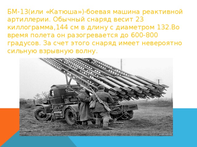БМ-13(или «Катюша»)-боевая машина реактивной артиллерии. Обычный снаряд весит 23 киллограмма,144 см в длину с диаметром 132.Во время полета он разогревается до 600-800 градусов. За счет этого снаряд имеет невероятно сильную взрывную волну. 
