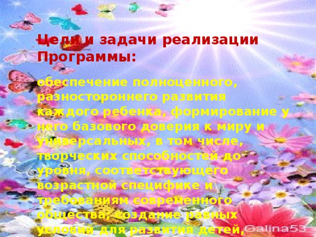 Цели и задачи реализации Программы:  обеспечение полноценного, разностороннего развития каждого ребенка, формирование у него базового доверия к миру и универсальных, в том числе, творческих способностей до уровня, соответствующего возрастной специфике и требованиям современного общества; создание равных условий для развития детей, имеющих разные возможности. 