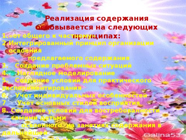 Реализация содержания основывается на следующих принципах: «от общего к частному» Интегрированный принцип организации освоения  предлагаемого содержания 3. Создание проблемных ситуаций 4. Наглядное моделирование 5. Создание условий для практического экспериментирования 6. Учет индивидуальных особенностей 7 Учет основных стилей восприятия Создание условий для востребованности самими детьми  освоенного на занятиях содержания в дальнейшей  свободной деятельности 9. Учет специфики в развитии мальчиков и девочек. 10. акцент на организацию продук-  тивных действия детей, ориентированных на результат 