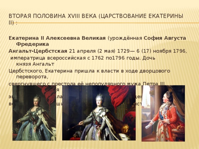 Вторая половина xviii века (царствование екатерины ii) : Екатерина II Алексеевна Великая  (урождённая  София Августа Фредерика Ангальт-Цербстская 21 апреля (2 мая) 1729— 6 (17) ноября 1796,     императрица всероссийская с 1762 по1796 годы. Дочь князя Ангальт Цербстского, Екатерина пришла к власти в ходе дворцового переворота, свергнувшего с престола её непопулярного мужа Петра III. Екатерининская эпоха ознаменовалась максимальным закрепощением крестьян и всесторонним расширением привилегий дворянства.  