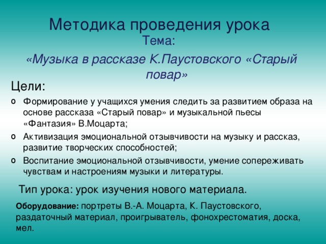 Методика проведения урока Тема: «Музыка в рассказе К.Паустовского «Старый повар» Цели: Формирование у учащихся умения следить за развитием образа на основе рассказа «Старый повар» и музыкальной пьесы «Фантазия» В.Моцарта; Активизация эмоциональной отзывчивости на музыку и рассказ, развитие творческих способностей; Воспитание эмоциональной отзывчивости, умение сопереживать чувствам и настроениям музыки и литературы. Тип урока: урок изучения нового материала. Оборудование: портреты В.-А. Моцарта, К. Паустовского, раздаточный материал, проигрыватель, фонохрестоматия, доска, мел. 