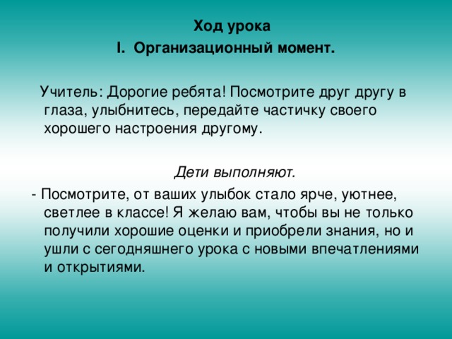  Ход урока Организационный момент.  Учитель: Дорогие ребята! Посмотрите друг другу в глаза, улыбнитесь, передайте частичку своего хорошего настроения другому.  Дети выполняют.  - Посмотрите, от ваших улыбок стало ярче, уютнее, светлее в классе! Я желаю вам, чтобы вы не только получили хорошие оценки и приобрели знания, но и ушли с сегодняшнего урока с новыми впечатлениями и открытиями. 