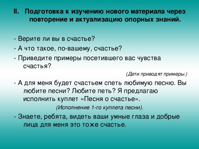 Подготовка к изучению нового материала через повторение и актуализацию опорных знаний.  - Верите ли вы в счастье?  - А что такое, по-вашему, счастье?  - Приведите примеры посетившего вас чувства счастья? (Дети приводят примеры.)  - А для меня будет счастьем спеть любимую песню. Вы любите песни? Любите петь? Я предлагаю исполнить куплет «Песня о счастье».  (Исполнение 1-го куплета песни).  - Знаете, ребята, видеть ваши умные глаза и добрые лица для меня это тоже счастье. 