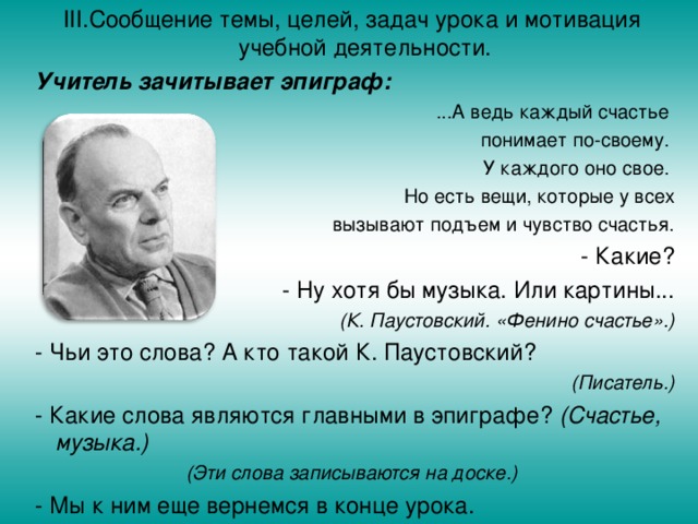 III .  Сообщение темы, целей, задач урока и мотивация  учебной деятельности.  Учитель зачитывает эпиграф: ...А ведь каждый счастье понимает по-своему. У каждого оно свое. Но есть вещи, которые у всех  вызывают подъем и чувство счастья. - Какие? - Ну хотя бы музыка. Или картины... (К. Паустовский. «Фенино счастье».)  - Чьи это слова? А кто такой К. Паустовский? (Писатель.)  - Какие слова являются главными в эпиграфе? (Счастье, музыка.) (Эти слова записываются на доске.)  - Мы к ним еще вернемся в конце урока.  