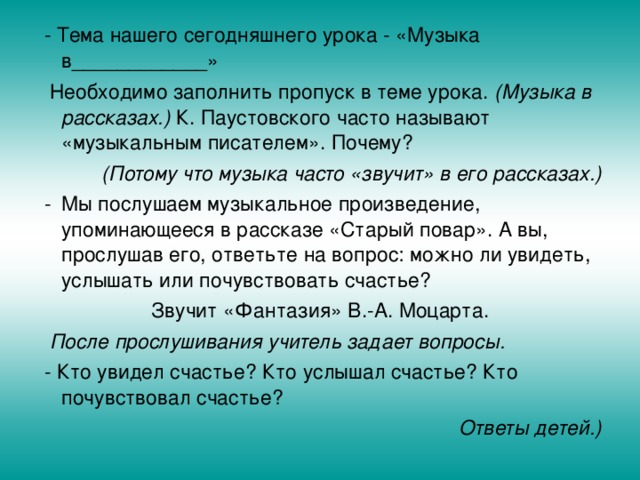  - Тема нашего сегодняшнего урока - «Музыка в____________»  Необходимо заполнить пропуск в теме урока. (Музыка в рассказах.) К. Паустовского часто называют «музыкальным писателем». Почему?  (Потому что музыка часто «звучит» в его рассказах.)  -  Мы послушаем музыкальное произведение, упоминающееся в рассказе «Старый повар». А вы, прослушав его, ответьте на вопрос: можно ли увидеть, услышать или почувствовать счастье? Звучит «Фантазия» В.-А. Моцарта.  После прослушивания учитель задает вопросы.  - Кто увидел счастье? Кто услышал счастье? Кто почувствовал счастье? Ответы детей.)  