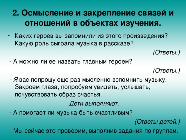 2. Осмысление и закрепление связей и отношений в объектах изучения. Каких героев вы запомнили из этого произведения? Какую роль сыграла музыка в рассказе? (Ответы.)  - А можно ли ее назвать главным героем? (Ответы.)  - Я вас попрошу еще раз мысленно вспомнить музыку. Закроем глаза, попробуем увидеть, услышать, почувствовать образ счастья. Дети выполняют.  - А помогает ли музыка быть счастливым? (Ответы детей.)  - Мы сейчас это проверим, выполнив задания по группам. 