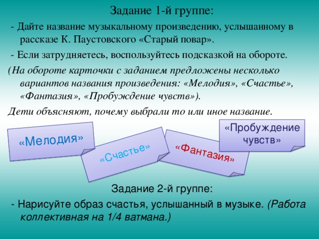 Задание 1-й группе:  - Дайте название музыкальному произведению, услышанному в рассказе К. Паустовского «Старый повар».  - Если затрудняетесь, воспользуйтесь подсказкой на обороте. (На обороте карточки с заданием предложены несколько вариантов названия произведения: «Мелодия», «Счастье», «Фантазия», «Пробуждение чувств»). Дети объясняют, почему выбрали то или иное название. Задание 2-й группе:  - Нарисуйте образ счастья, услышанный в музыке. (Работа коллективная на 1/4 ватмана.)  «Фантазия» «Счастье» «Мелодия» «Пробуждение чувств» 