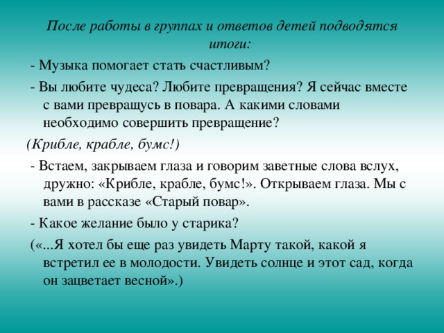 После работы в группах и ответов детей подводятся итоги:  - Музыка помогает стать счастливым?  - Вы любите чудеса? Любите превращения? Я сейчас вместе с вами превращусь в повара. А какими словами необходимо совершить превращение? (Крибле, крабле, бумс!)  - Встаем, закрываем глаза и говорим заветные слова вслух, дружно: «Крибле, крабле, бумс!». Открываем глаза. Мы с вами в рассказе «Старый повар».  - Какое желание было у старика?  («...Я хотел бы еще раз увидеть Марту такой, какой я встретил ее в молодости. Увидеть солнце и этот сад, когда он зацветает весной».) 