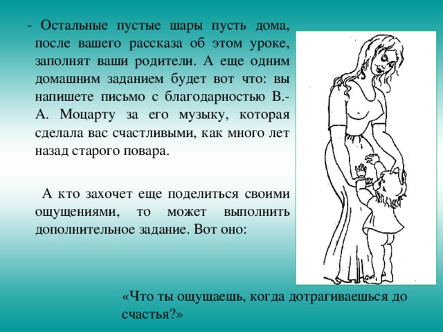  - Остальные пустые шары пусть дома, после вашего рассказа об этом уроке, заполнят ваши родители. А еще одним домашним заданием будет вот что: вы напишете письмо с благодарностью В.-А. Моцарту за его музыку, которая сделала вас счастливыми, как много лет назад старого повара.  А кто захочет еще поделиться своими ощущениями, то может выполнить дополнительное задание. Вот оно: «Что ты ощущаешь, когда дотрагиваешься до счастья?» 