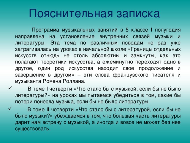 Пояснительная записка  Программа музыкальных занятий в 5 классе І полугодия направлена на установление внутренних связей музыки и литературы. Эта тема по различным поводам не раз уже затрагивалась на уроках в начальной школе «Границы отдельных искусств отнюдь не столь абсолютны и замкнуты, как это полагают теоретики искусства, а ежеминутно переходят одно в другое, один род искусства находит свое продолжение и завершение в другом» – эти слова французского писателя и музыканта Ромена Роллана.  В теме І четверти «Что стало бы с музыкой, если бы не было литературы?» на уроках мы пытаемся убедиться в том, какие бы потери понесла музыка, если бы не было литературы.  В теме ІІ четверти «Что стало бы с литературой, если бы не было музыки?» убеждаемся в том, что большая часть литературы дарит нам встречу с музыкой, а иногда и вовсе не может без нее существовать. 